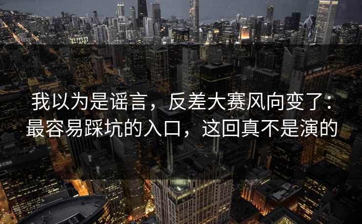 我以为是谣言，反差大赛风向变了：最容易踩坑的入口，这回真不是演的