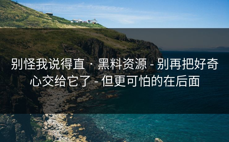 别怪我说得直 · 黑料资源 - 别再把好奇心交给它了 - 但更可怕的在后面 别怪我说得直 · 黑料资源 - 别再把好奇心交给它了 - 但更可怕的在后面