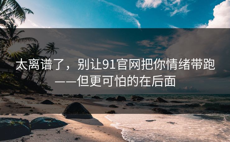 太离谱了，别让91官网把你情绪带跑——但更可怕的在后面